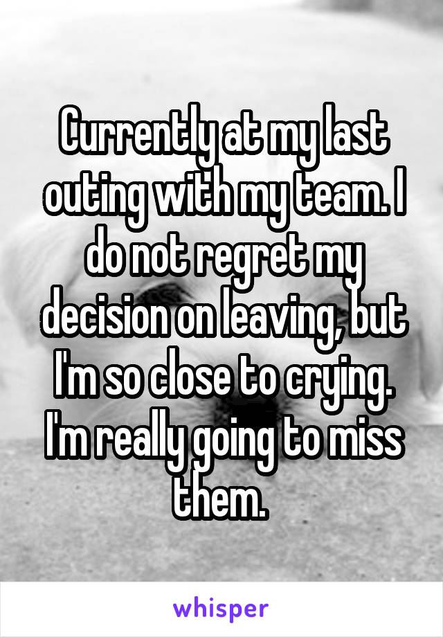 Currently at my last outing with my team. I do not regret my decision on leaving, but I'm so close to crying. I'm really going to miss them. 