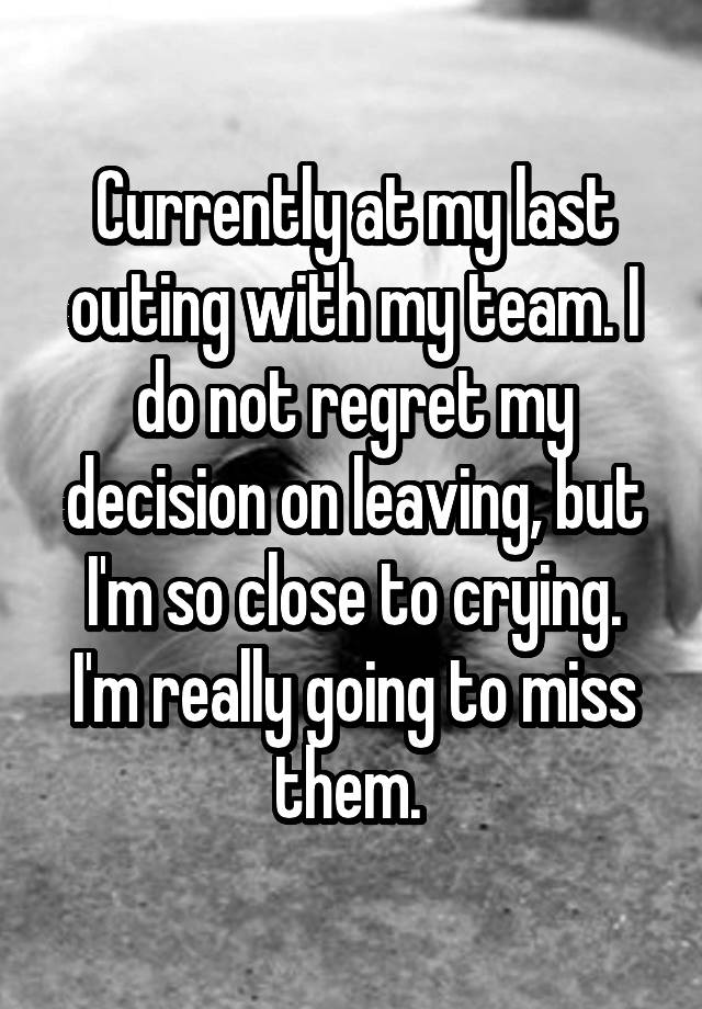 Currently at my last outing with my team. I do not regret my decision on leaving, but I'm so close to crying. I'm really going to miss them. 