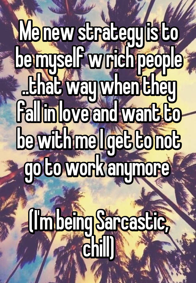 Me new strategy is to be myself w rich people ..that way when they fall in love and want to be with me I get to not go to work anymore 

(I'm being Sarcastic, chill)