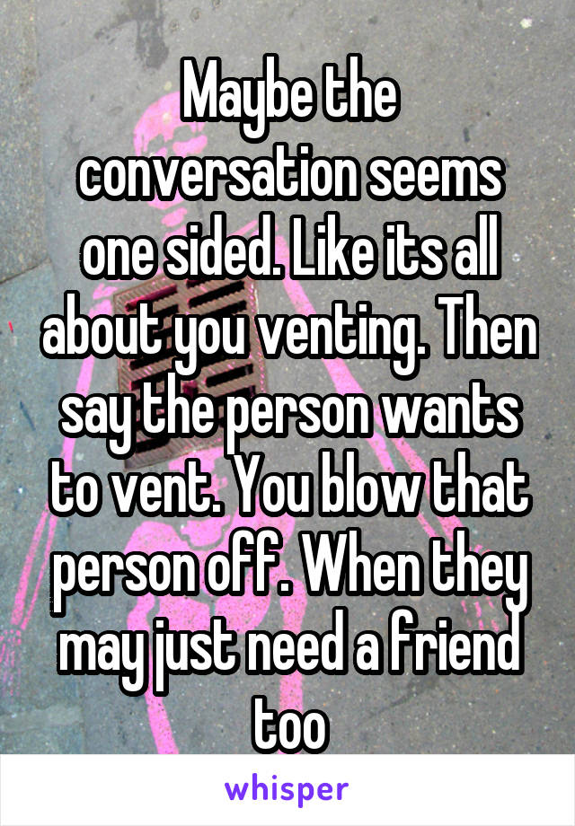 Maybe the conversation seems one sided. Like its all about you venting. Then say the person wants to vent. You blow that person off. When they may just need a friend too