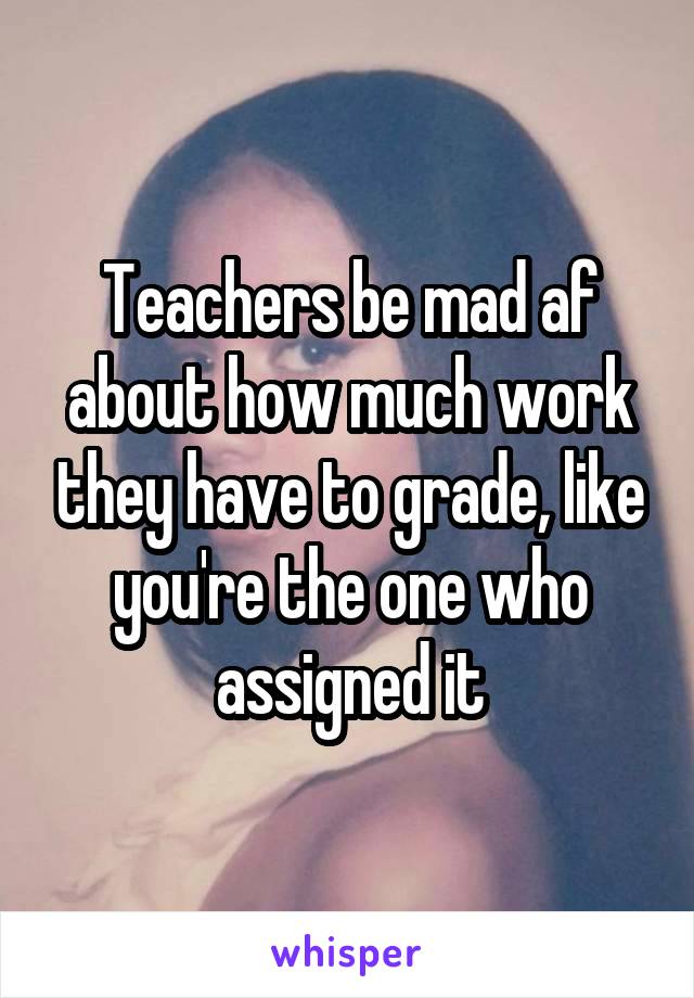 Teachers be mad af about how much work they have to grade, like you're the one who assigned it