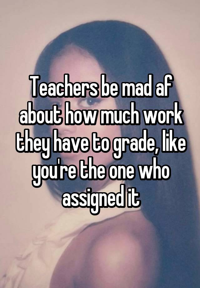 Teachers be mad af about how much work they have to grade, like you're the one who assigned it