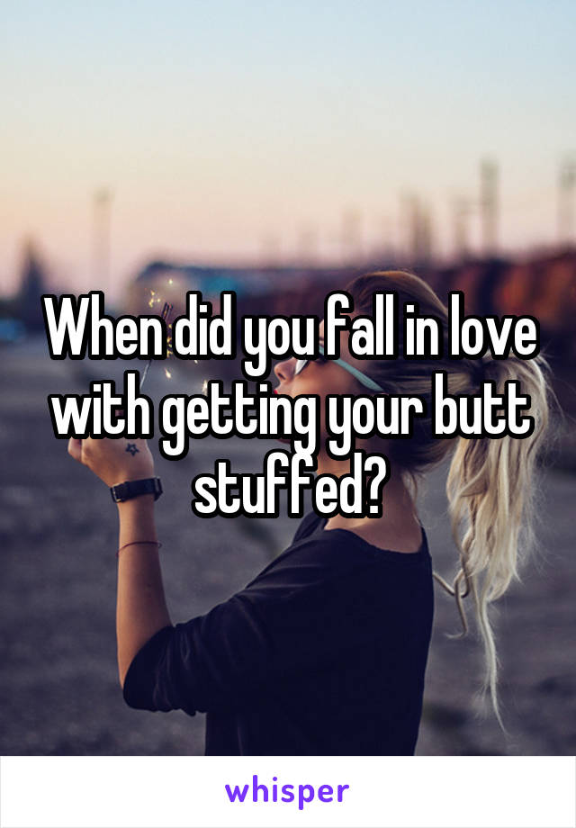 When did you fall in love with getting your butt stuffed?