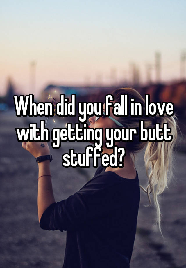 When did you fall in love with getting your butt stuffed?