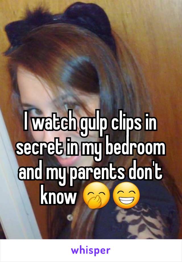 I watch gulp clips in secret in my bedroom and my parents don't know 🤭😁