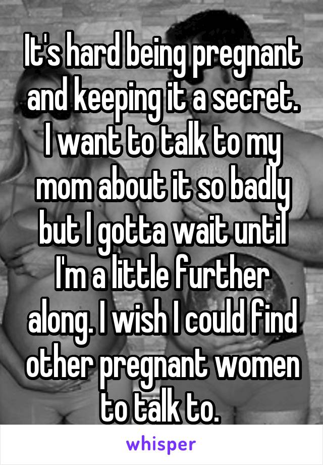 It's hard being pregnant and keeping it a secret. I want to talk to my mom about it so badly but I gotta wait until I'm a little further along. I wish I could find other pregnant women to talk to. 