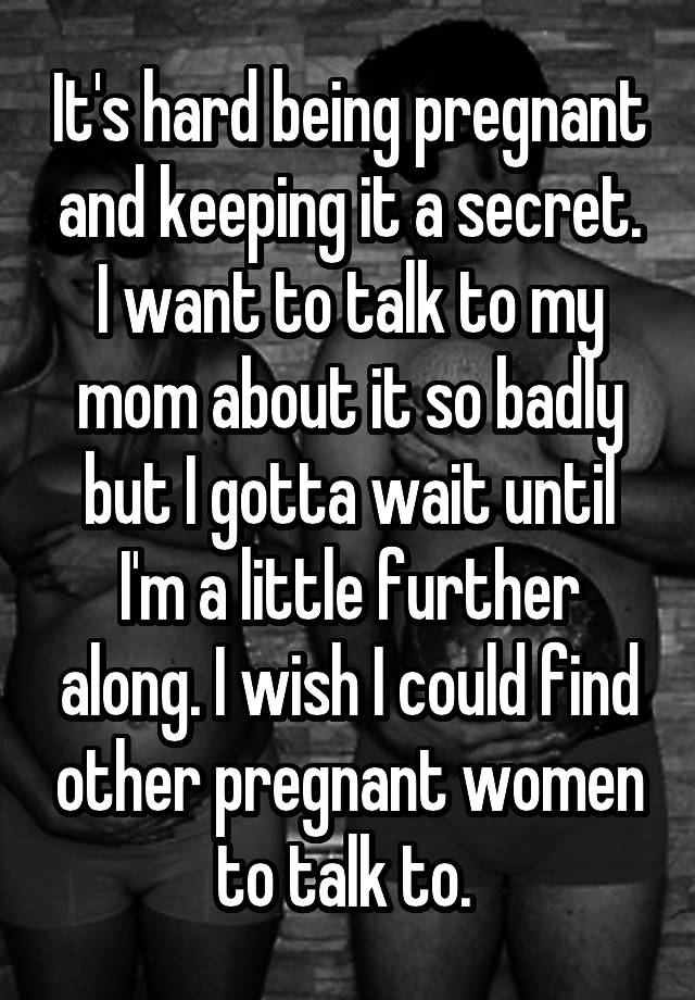 It's hard being pregnant and keeping it a secret. I want to talk to my mom about it so badly but I gotta wait until I'm a little further along. I wish I could find other pregnant women to talk to. 