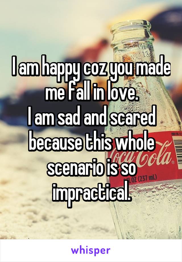 I am happy coz you made me fall in love.
I am sad and scared because this whole scenario is so impractical.