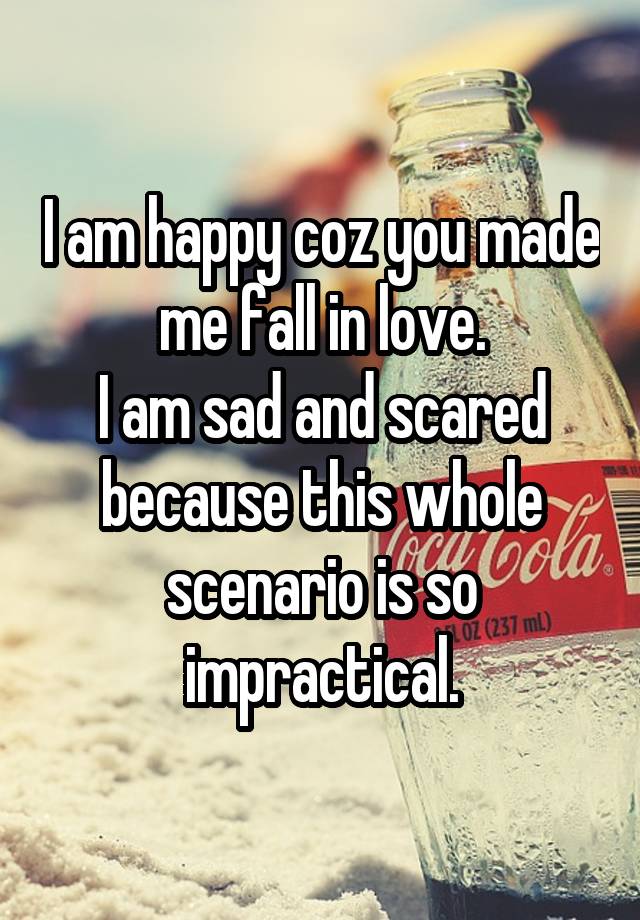 I am happy coz you made me fall in love.
I am sad and scared because this whole scenario is so impractical.