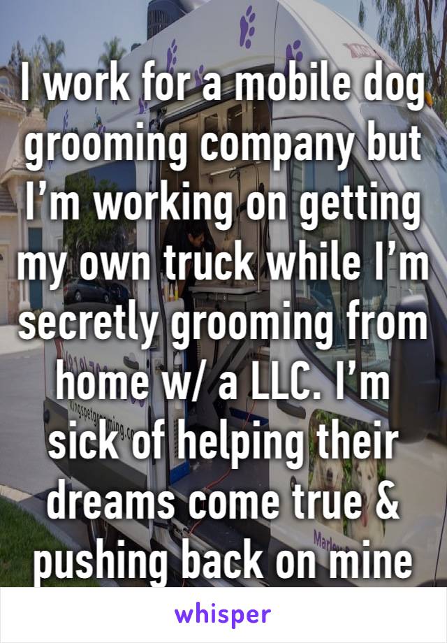 I work for a mobile dog grooming company but I’m working on getting my own truck while I’m secretly grooming from home w/ a LLC. I’m sick of helping their dreams come true & pushing back on mine