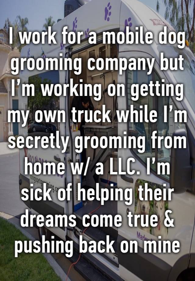 I work for a mobile dog grooming company but I’m working on getting my own truck while I’m secretly grooming from home w/ a LLC. I’m sick of helping their dreams come true & pushing back on mine