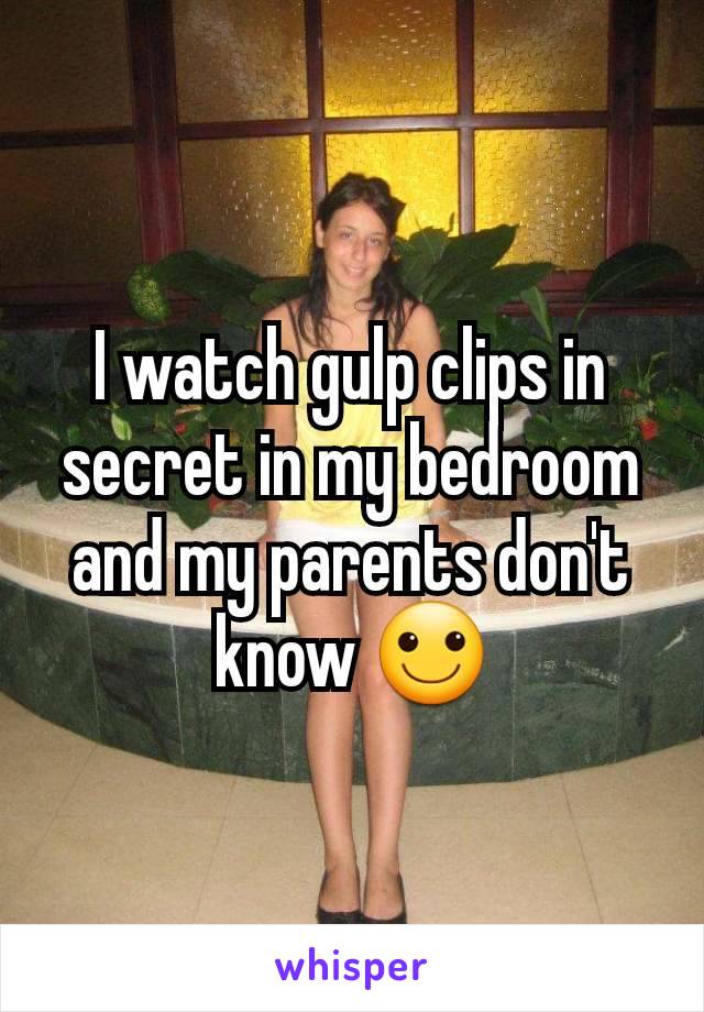 I watch gulp clips in secret in my bedroom and my parents don't know 🙂