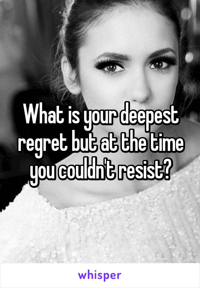 What is your deepest regret but at the time you couldn't resist?