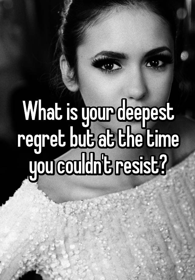 What is your deepest regret but at the time you couldn't resist?