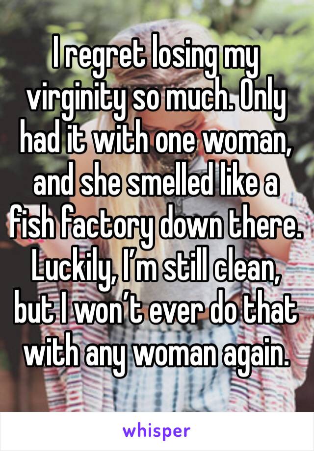 I regret losing my virginity so much. Only had it with one woman, and she smelled like a fish factory down there. Luckily, I’m still clean, but I won’t ever do that with any woman again. 