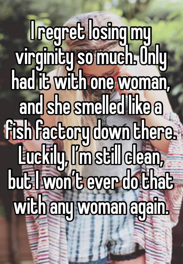 I regret losing my virginity so much. Only had it with one woman, and she smelled like a fish factory down there. Luckily, I’m still clean, but I won’t ever do that with any woman again. 