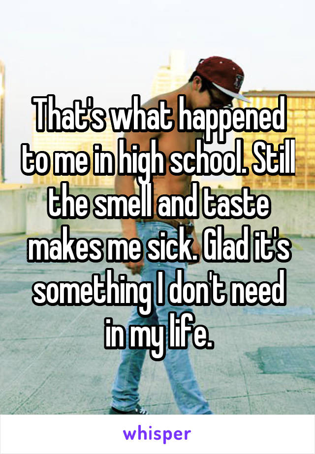 That's what happened to me in high school. Still the smell and taste makes me sick. Glad it's something I don't need in my life.