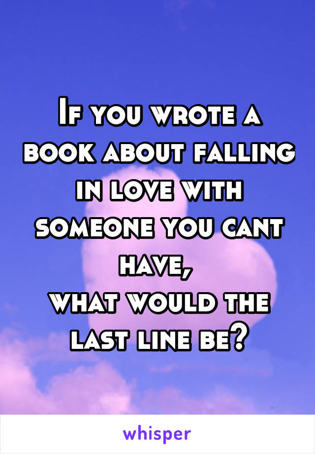 If you wrote a book about falling in love with someone you cant have, 
what would the last line be?