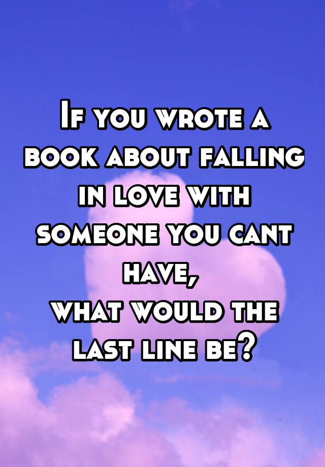 If you wrote a book about falling in love with someone you cant have, 
what would the last line be?