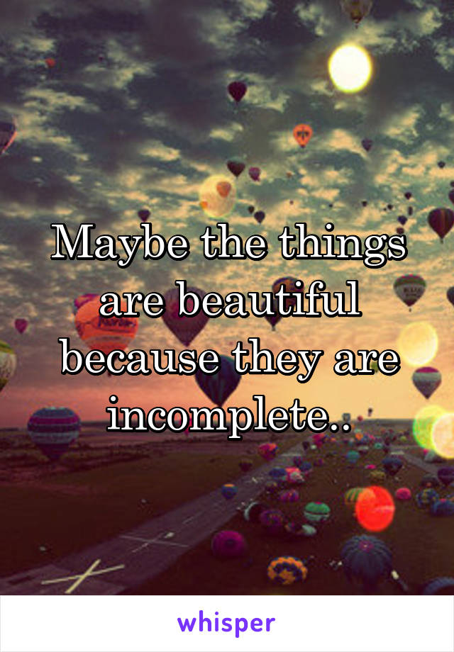 Maybe the things are beautiful because they are incomplete..