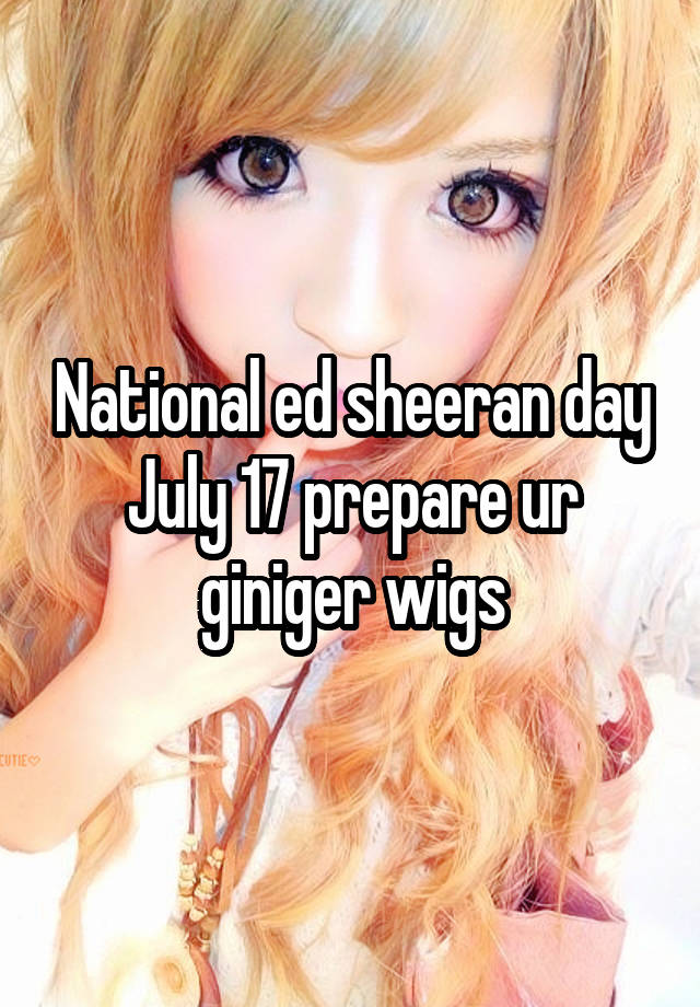 National ed sheeran day July 17 prepare ur giniger wigs