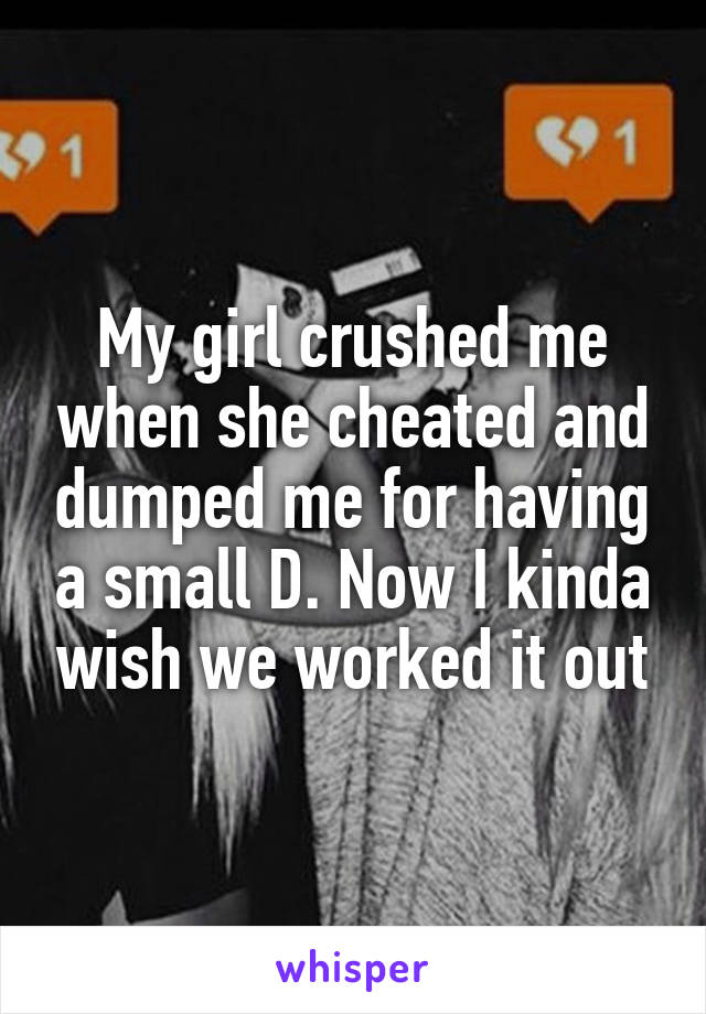 My girl crushed me when she cheated and dumped me for having a small D. Now I kinda wish we worked it out