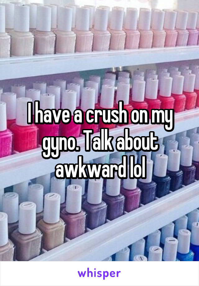 I have a crush on my gyno. Talk about awkward lol