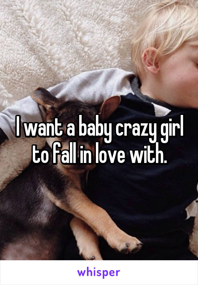 I want a baby crazy girl to fall in love with.