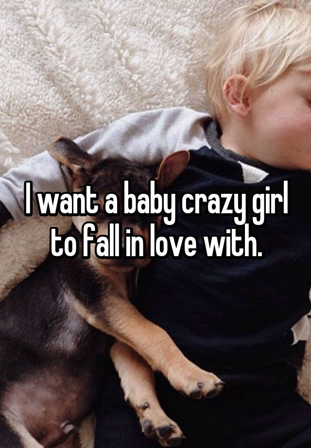 I want a baby crazy girl to fall in love with.