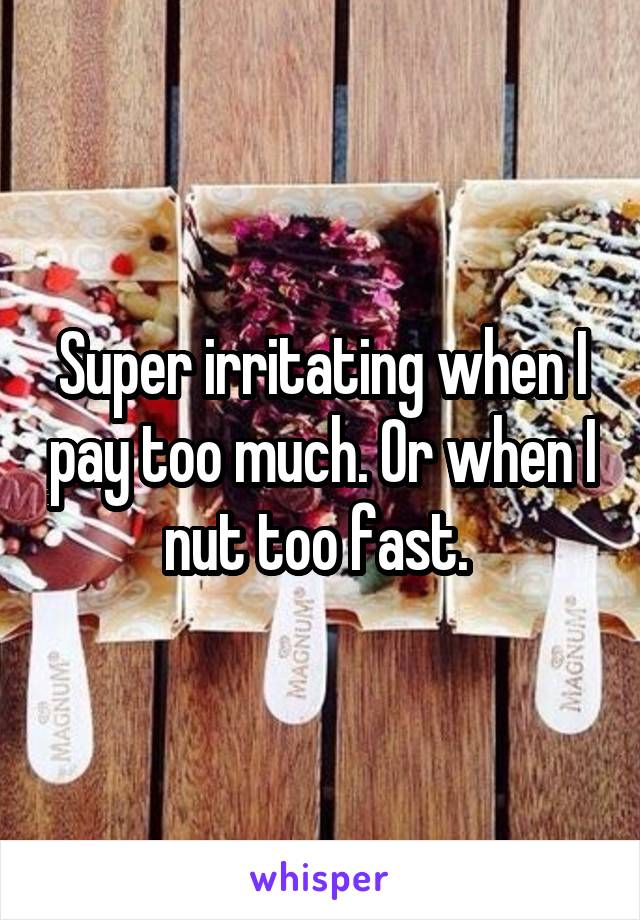 Super irritating when I pay too much. Or when I nut too fast. 