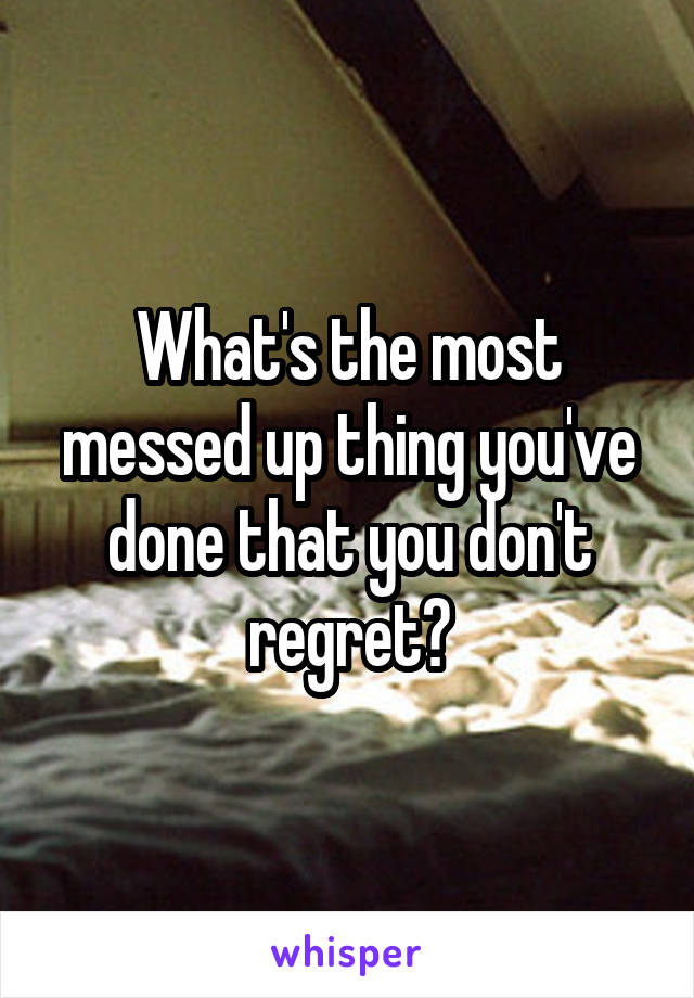 What's the most messed up thing you've done that you don't regret?