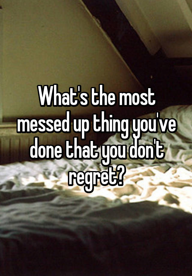 What's the most messed up thing you've done that you don't regret?