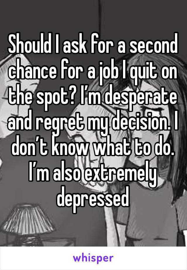 Should I ask for a second chance for a job I quit on the spot? I’m desperate and regret my decision. I don’t know what to do. I’m also extremely depressed