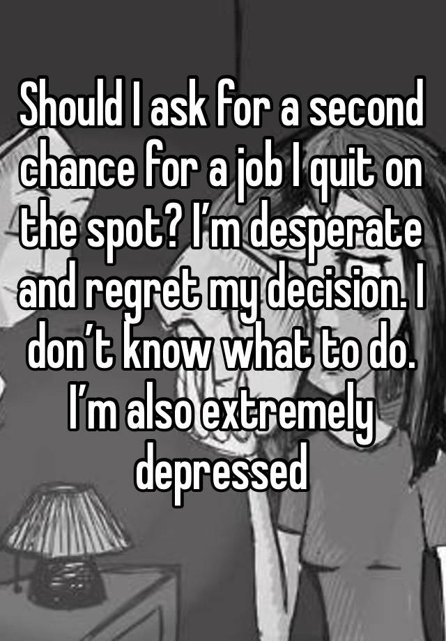 Should I ask for a second chance for a job I quit on the spot? I’m desperate and regret my decision. I don’t know what to do. I’m also extremely depressed