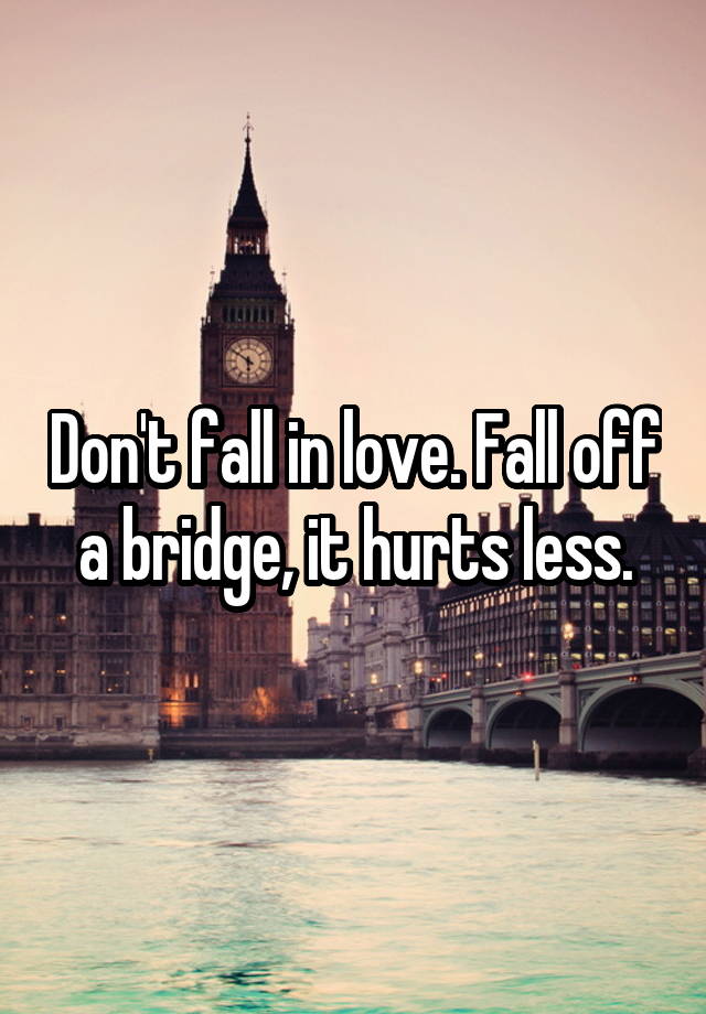 Don't fall in love. Fall off a bridge, it hurts less.