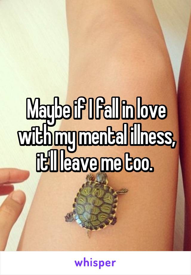 Maybe if I fall in love with my mental illness, it'll leave me too. 