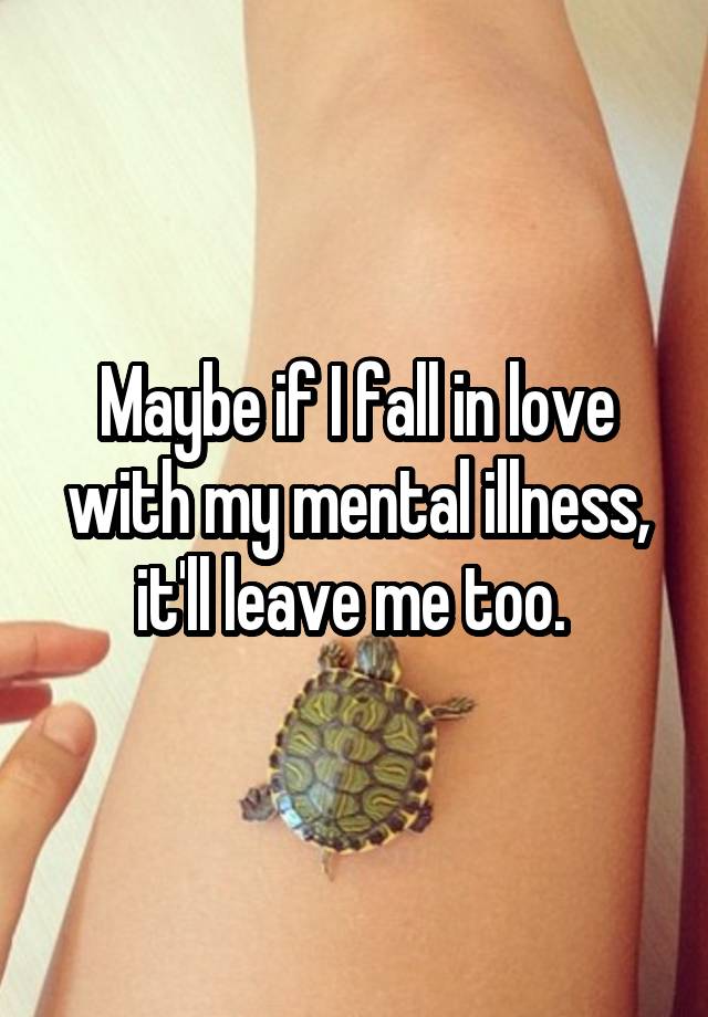 Maybe if I fall in love with my mental illness, it'll leave me too. 