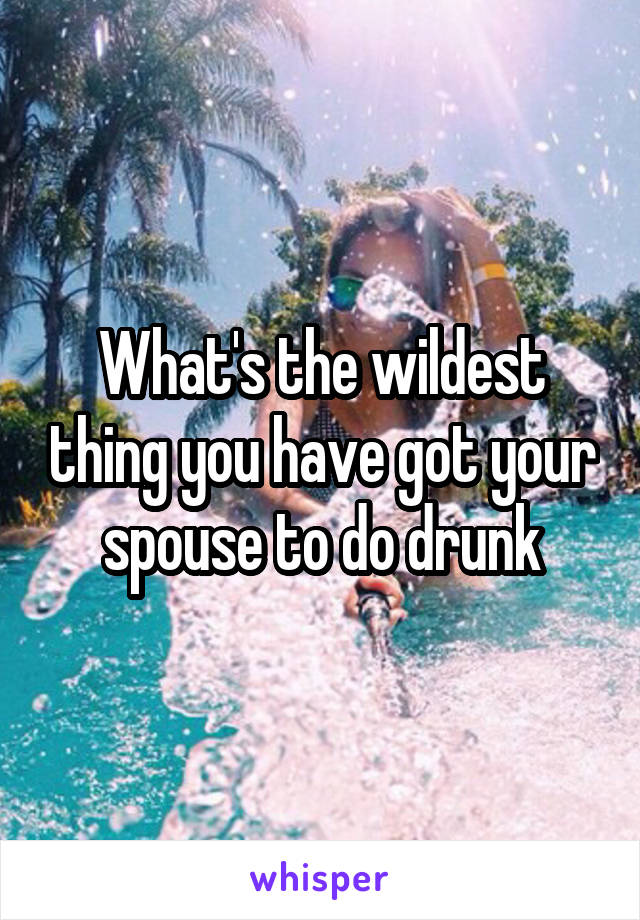 What's the wildest thing you have got your spouse to do drunk