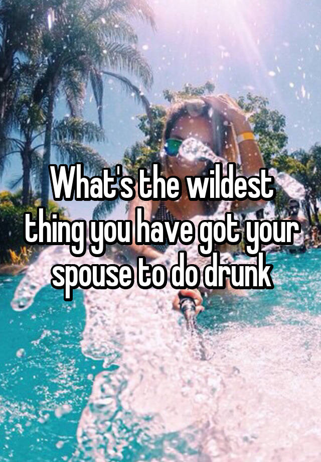 What's the wildest thing you have got your spouse to do drunk