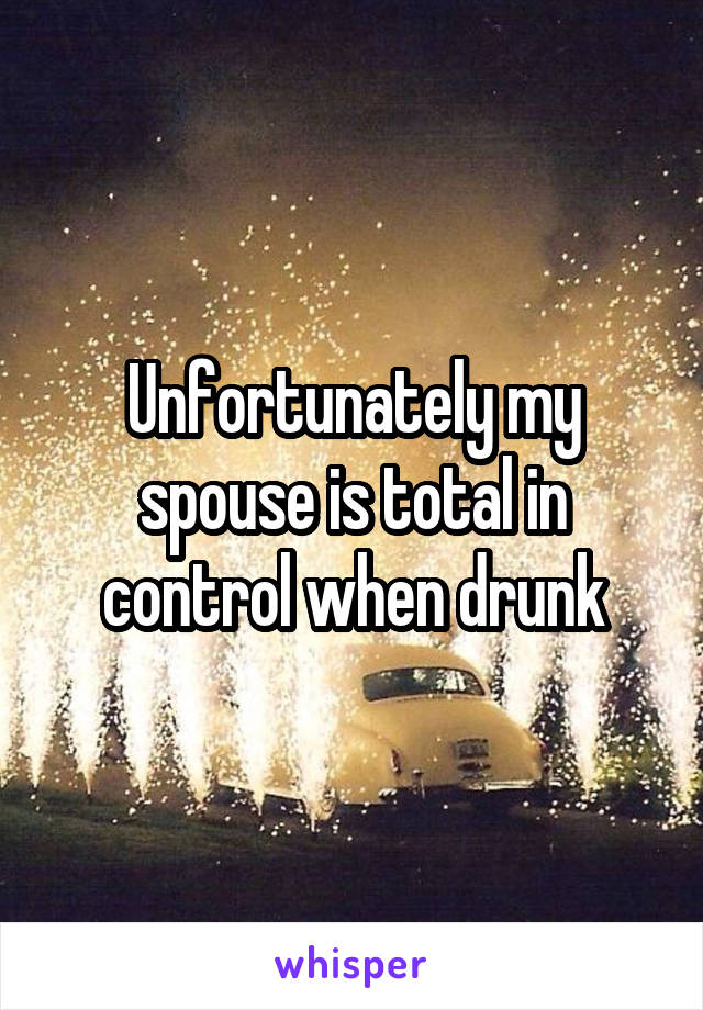 Unfortunately my spouse is total in control when drunk