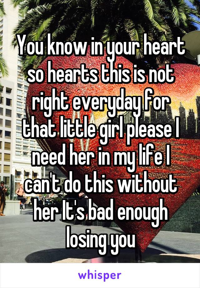 You know in your heart so hearts this is not right everyday for that little girl please I need her in my life I can't do this without her It's bad enough losing you