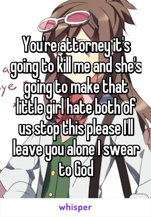 You're attorney it's going to kill me and she's going to make that little girl hate both of us stop this please I'll leave you alone I swear to God