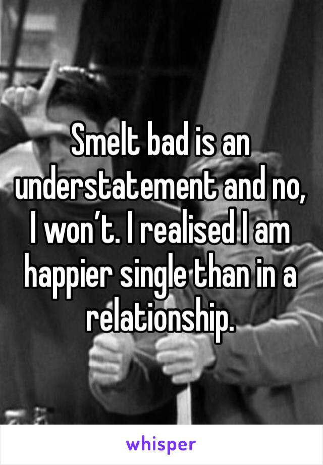 Smelt bad is an understatement and no, I won’t. I realised I am happier single than in a relationship. 