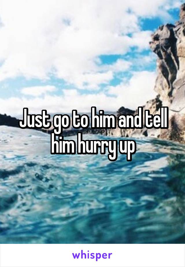 Just go to him and tell him hurry up