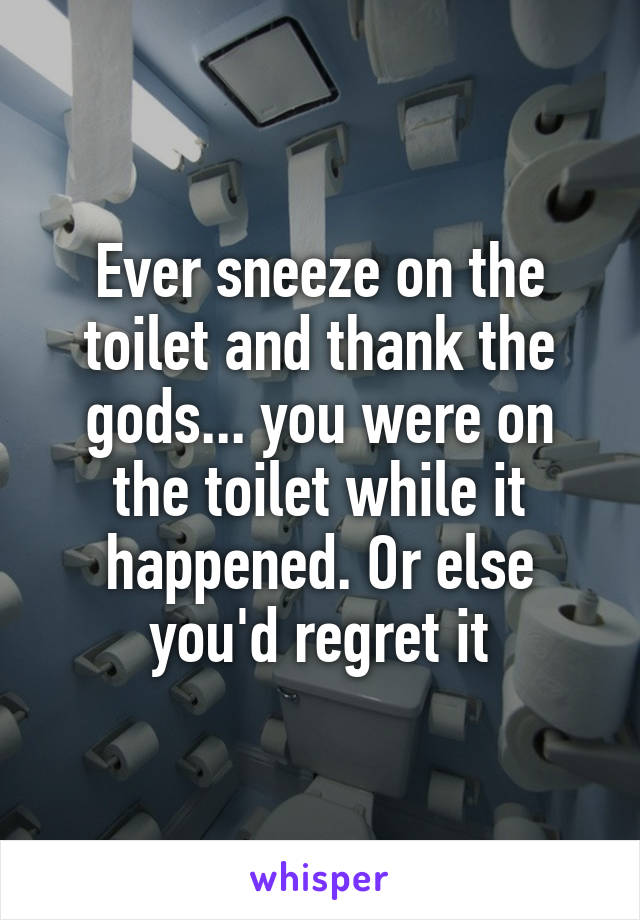 Ever sneeze on the toilet and thank the gods... you were on the toilet while it happened. Or else you'd regret it