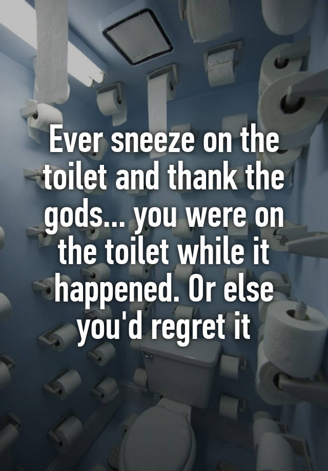 Ever sneeze on the toilet and thank the gods... you were on the toilet while it happened. Or else you'd regret it