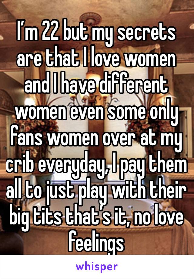 I’m 22 but my secrets are that I love women and I have different women even some only fans women over at my crib everyday, I pay them all to just play with their big tits that’s it, no love feelings 