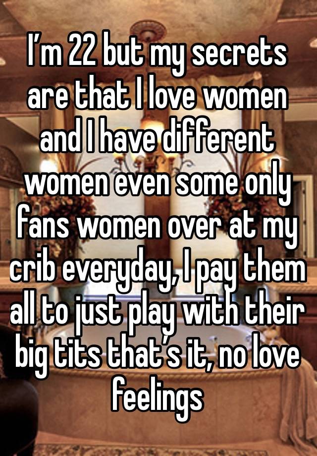 I’m 22 but my secrets are that I love women and I have different women even some only fans women over at my crib everyday, I pay them all to just play with their big tits that’s it, no love feelings 