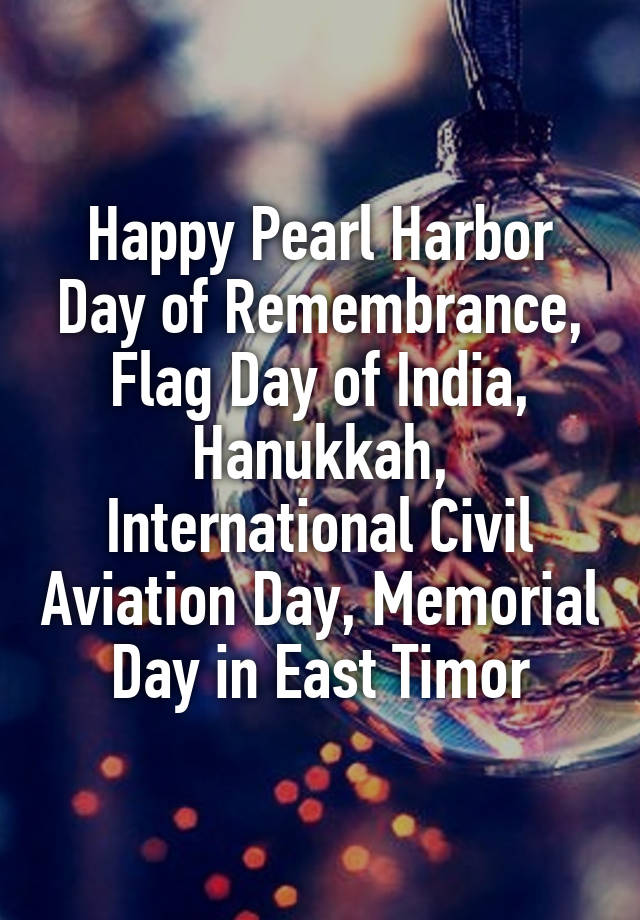 Happy Pearl Harbor Day of Remembrance, Flag Day of India, Hanukkah, International Civil Aviation Day, Memorial Day in East Timor
