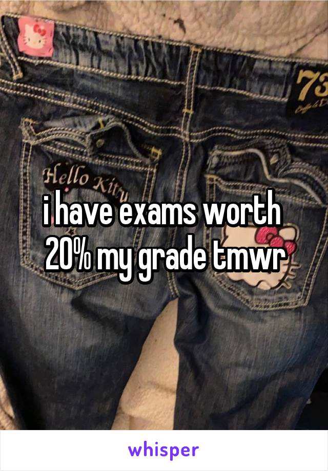 i have exams worth  20% my grade tmwr